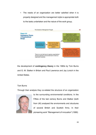 •

The needs of an organization are better satisfied when it is
properly designed and the management style is appropriate both
to the tasks undertaken and the nature of the work group.

the development of contingency theory in the 1960s by Tom Burns
and G. M. Stalker in Britain and Paul Lawrence and Jay Lorsch in the
United States.

Tom Burns
Through their analysis they co-related the structure of an organization
to the surrounding environmental conditions. In the
Fifties of the last century Burns and Stalker (both
from UK) analysed the environments and structures
of several British and Scottish firms. In their
pioneering work "Management of innovation" (1968)

44

 