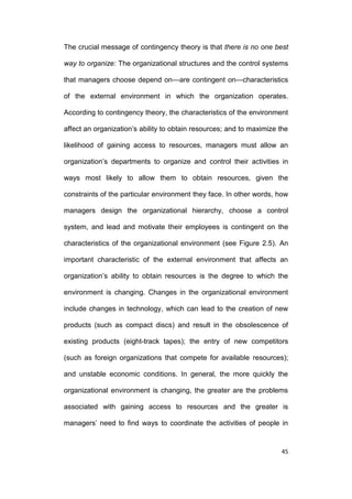 The crucial message of contingency theory is that there is no one best
way to organize: The organizational structures and the control systems
that managers choose depend on—are contingent on—characteristics
of the external environment in which the organization operates.
According to contingency theory, the characteristics of the environment
affect an organization’s ability to obtain resources; and to maximize the
likelihood of gaining access to resources, managers must allow an
organization’s departments to organize and control their activities in
ways most likely to allow them to obtain resources, given the
constraints of the particular environment they face. In other words, how
managers design the organizational hierarchy, choose a control
system, and lead and motivate their employees is contingent on the
characteristics of the organizational environment (see Figure 2.5). An
important characteristic of the external environment that affects an
organization’s ability to obtain resources is the degree to which the
environment is changing. Changes in the organizational environment
include changes in technology, which can lead to the creation of new
products (such as compact discs) and result in the obsolescence of
existing products (eight-track tapes); the entry of new competitors
(such as foreign organizations that compete for available resources);
and unstable economic conditions. In general, the more quickly the
organizational environment is changing, the greater are the problems
associated with gaining access to resources and the greater is
managers’ need to find ways to coordinate the activities of people in

45

 
