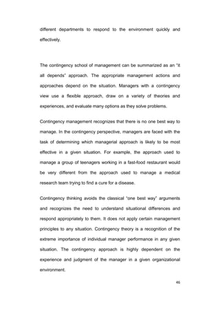 different departments to respond to the environment quickly and
effectively.

The contingency school of management can be summarized as an ―it
all depends‖ approach. The appropriate management actions and
approaches depend on the situation. Managers with a contingency
view use a flexible approach, draw on a variety of theories and
experiences, and evaluate many options as they solve problems.

Contingency management recognizes that there is no one best way to
manage. In the contingency perspective, managers are faced with the
task of determining which managerial approach is likely to be most
effective in a given situation. For example, the approach used to
manage a group of teenagers working in a fast-food restaurant would
be very different from the approach used to manage a medical
research team trying to find a cure for a disease.
Contingency thinking avoids the classical ―one best way‖ arguments
and recognizes the need to understand situational differences and
respond appropriately to them. It does not apply certain management
principles to any situation. Contingency theory is a recognition of the
extreme importance of individual manager performance in any given
situation. The contingency approach is highly dependent on the
experience and judgment of the manager in a given organizational
environment.
46

 