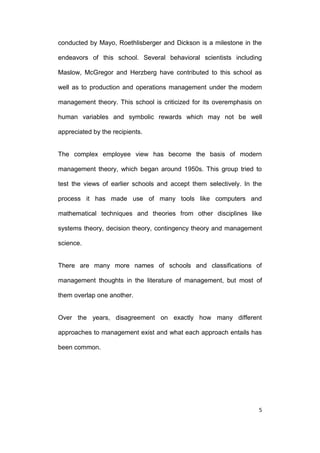 conducted by Mayo, Roethlisberger and Dickson is a milestone in the
endeavors of this school. Several behavioral scientists including
Maslow, McGregor and Herzberg have contributed to this school as
well as to production and operations management under the modern
management theory. This school is criticized for its overemphasis on
human variables and symbolic rewards which may not be well
appreciated by the recipients.

The complex employee view has become the basis of modern
management theory, which began around 1950s. This group tried to
test the views of earlier schools and accept them selectively. In the
process it has made use of many tools like computers and
mathematical techniques and theories from other disciplines like
systems theory, decision theory, contingency theory and management
science.

There are many more names of schools and classifications of
management thoughts in the literature of management, but most of
them overlap one another.

Over the years, disagreement on exactly how many different
approaches to management exist and what each approach entails has
been common.

5

 