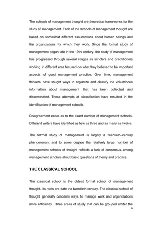 The schools of management thought are theoretical frameworks for the
study of management. Each of the schools of management thought are
based on somewhat different assumptions about human beings and
the organizations for which they work. Since the formal study of
management began late in the 19th century, the study of management
has progressed through several stages as scholars and practitioners
working in different eras focused on what they believed to be important
aspects of good management practice. Over time, management
thinkers have sought ways to organize and classify the voluminous
information

about

management

that

has

been

collected

and

disseminated. These attempts at classification have resulted in the
identification of management schools.

Disagreement exists as to the exact number of management schools.
Different writers have identified as few as three and as many as twelve.

The formal study of management is largely a twentieth-century
phenomenon, and to some degree the relatively large number of
management schools of thought reflects a lack of consensus among
management scholars about basic questions of theory and practice.

THE CLASSICAL SCHOOL
The classical school is the oldest formal school of management
thought. Its roots pre-date the twentieth century. The classical school of
thought generally concerns ways to manage work and organizations
more efficiently. Three areas of study that can be grouped under the
6

 