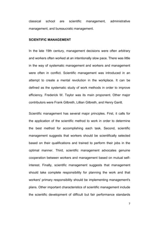 classical

school

are

scientific

management,

administrative

management, and bureaucratic management.

SCIENTIFIC MANAGEMENT

In the late 19th century, management decisions were often arbitrary
and workers often worked at an intentionally slow pace. There was little
in the way of systematic management and workers and management
were often in conflict. Scientific management was introduced in an
attempt to create a mental revolution in the workplace. It can be
defined as the systematic study of work methods in order to improve
efficiency. Frederick W. Taylor was its main proponent. Other major
contributors were Frank Gilbreth, Lillian Gilbreth, and Henry Gantt.

Scientific management has several major principles. First, it calls for
the application of the scientific method to work in order to determine
the best method for accomplishing each task. Second, scientific
management suggests that workers should be scientifically selected
based on their qualifications and trained to perform their jobs in the
optimal manner. Third, scientific management advocates genuine
cooperation between workers and management based on mutual selfinterest. Finally, scientific management suggests that management
should take complete responsibility for planning the work and that
workers' primary responsibility should be implementing management's
plans. Other important characteristics of scientific management include
the scientific development of difficult but fair performance standards
7

 