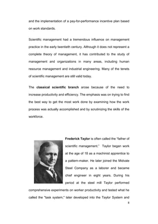 and the implementation of a pay-for-performance incentive plan based
on work standards.

Scientific management had a tremendous influence on management
practice in the early twentieth century. Although it does not represent a
complete theory of management, it has contributed to the study of
management and organizations in many areas, including human
resource management and industrial engineering. Many of the tenets
of scientific management are still valid today.

The classical scientific branch arose because of the need to
increase productivity and efficiency. The emphasis was on trying to find
the best way to get the most work done by examining how the work
process was actually accomplished and by scrutinizing the skills of the
workforce.

Frederick Taylor is often called the ―father of
scientific management.‖ Taylor began work
at the age of 18 as a machinist apprentice to
a pattern-maker. He later joined the Midvale
Steel Company as a laborer and became
chief engineer in eight years. During his
period at the steel mill Taylor performed
comprehensive experiments on worker productivity and tested what he
called the "task system," later developed into the Taylor System and
8

 