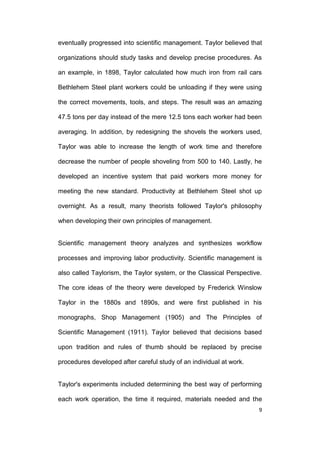 eventually progressed into scientific management. Taylor believed that
organizations should study tasks and develop precise procedures. As
an example, in 1898, Taylor calculated how much iron from rail cars
Bethlehem Steel plant workers could be unloading if they were using
the correct movements, tools, and steps. The result was an amazing
47.5 tons per day instead of the mere 12.5 tons each worker had been
averaging. In addition, by redesigning the shovels the workers used,
Taylor was able to increase the length of work time and therefore
decrease the number of people shoveling from 500 to 140. Lastly, he
developed an incentive system that paid workers more money for
meeting the new standard. Productivity at Bethlehem Steel shot up
overnight. As a result, many theorists followed Taylor's philosophy
when developing their own principles of management.

Scientific management theory analyzes and synthesizes workflow
processes and improving labor productivity. Scientific management is
also called Taylorism, the Taylor system, or the Classical Perspective.
The core ideas of the theory were developed by Frederick Winslow
Taylor in the 1880s and 1890s, and were first published in his
monographs, Shop Management (1905) and The Principles of
Scientific Management (1911). Taylor believed that decisions based
upon tradition and rules of thumb should be replaced by precise
procedures developed after careful study of an individual at work.

Taylor's experiments included determining the best way of performing
each work operation, the time it required, materials needed and the
9

 