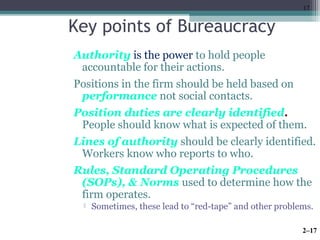 17 
Key points of Bureaucracy 
Authority is the power to hold people 
accountable for their actions. 
Positions in the firm should be held based on 
performance not social contacts. 
Position duties are clearly identified. 
People should know what is expected of them. 
Lines of authority should be clearly identified. 
Workers know who reports to who. 
Rules, Standard Operating Procedures 
(SOPs), & Norms used to determine how the 
firm operates. 
 Sometimes, these lead to “red-tape” and other problems. 
2–17 
 