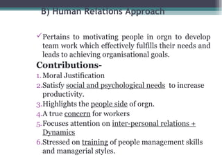 B) Human Relations Approach 
Pertains to motivating people in orgn to develop 
team work which effectively fulfills their needs and 
leads to achieving organisational goals. 
Contributions- 
1.Moral Justification 
2.Satisfy social and psychological needs to increase 
productivity. 
3.Highlights the people side of orgn. 
4.A true concern for workers 
5.Focuses attention on inter-personal relations + 
Dynamics 
6.Stressed on training of people management skills 
and managerial styles. 
 