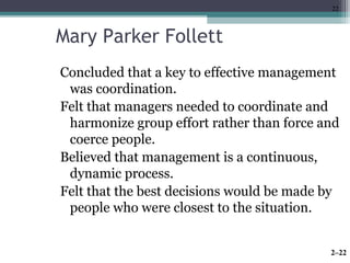 22 
Mary Parker Follett 
Concluded that a key to effective management 
was coordination. 
Felt that managers needed to coordinate and 
harmonize group effort rather than force and 
coerce people. 
Believed that management is a continuous, 
dynamic process. 
Felt that the best decisions would be made by 
people who were closest to the situation. 
2–22 
 