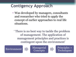 Contigency Approach 
• Was developed by managers, consultants 
and researcher who tried to apply the 
concept of earlier approaches to real life 
situations. 
‘ There is no best way to tackle the problem 
of management. The application of 
management principles and practices is 
contingent upon the environment’ 
 