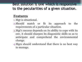 Best solution is one wwhhiicchh iiss rreessppoonnssiivvee 
ttoo tthhee ppeeccuullaarriittiieess ooff aa ggiivveenn ssiittuuaattiioonn.. 
Features 
1.Mgt is situational. 
2.Should match or fit its approach to the 
requirements of a particular situation. 
3.Mgt’s success depends on its ability to cope with its 
env, it should sharpen its diagonistic skills so as to 
anticipate and comprehend the environmental 
change. 
4.Mgrs should understand that there is no best way 
to manage. 
 