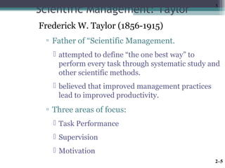 5 Scientific Management: Taylor 
Frederick W. Taylor (1856-1915) 
▫ Father of “Scientific Management. 
 attempted to define “the one best way” to 
perform every task through systematic study and 
other scientific methods. 
 believed that improved management practices 
lead to improved productivity. 
▫ Three areas of focus: 
 Task Performance 
 Supervision 
 Motivation 
2–5 
 