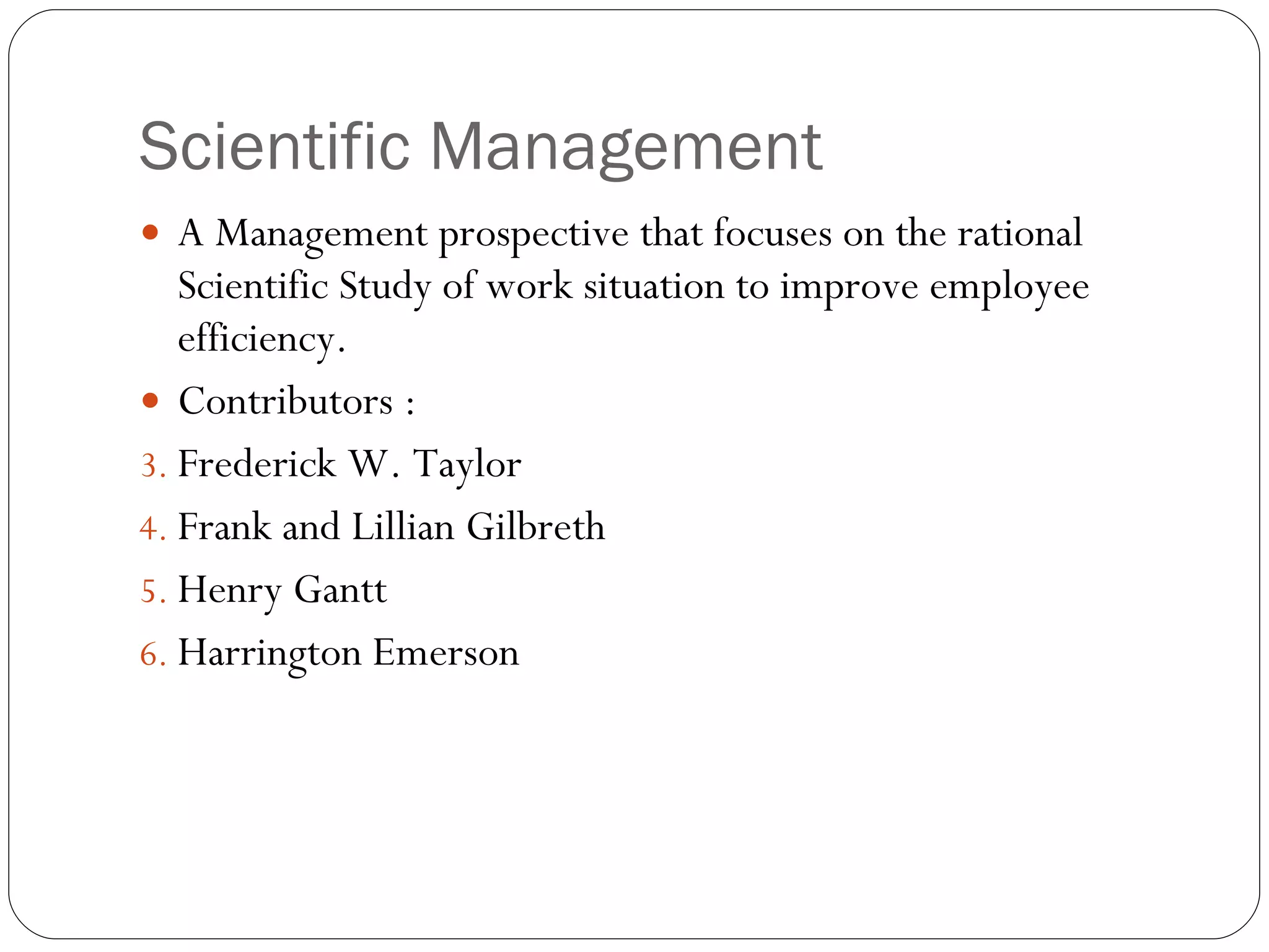 Scientific Management A Management prospective that focuses on the rational Scientific Study of work situation to improve employee efficiency. Contributors : Frederick W. Taylor Frank and Lillian Gilbreth Henry Gantt Harrington Emerson  