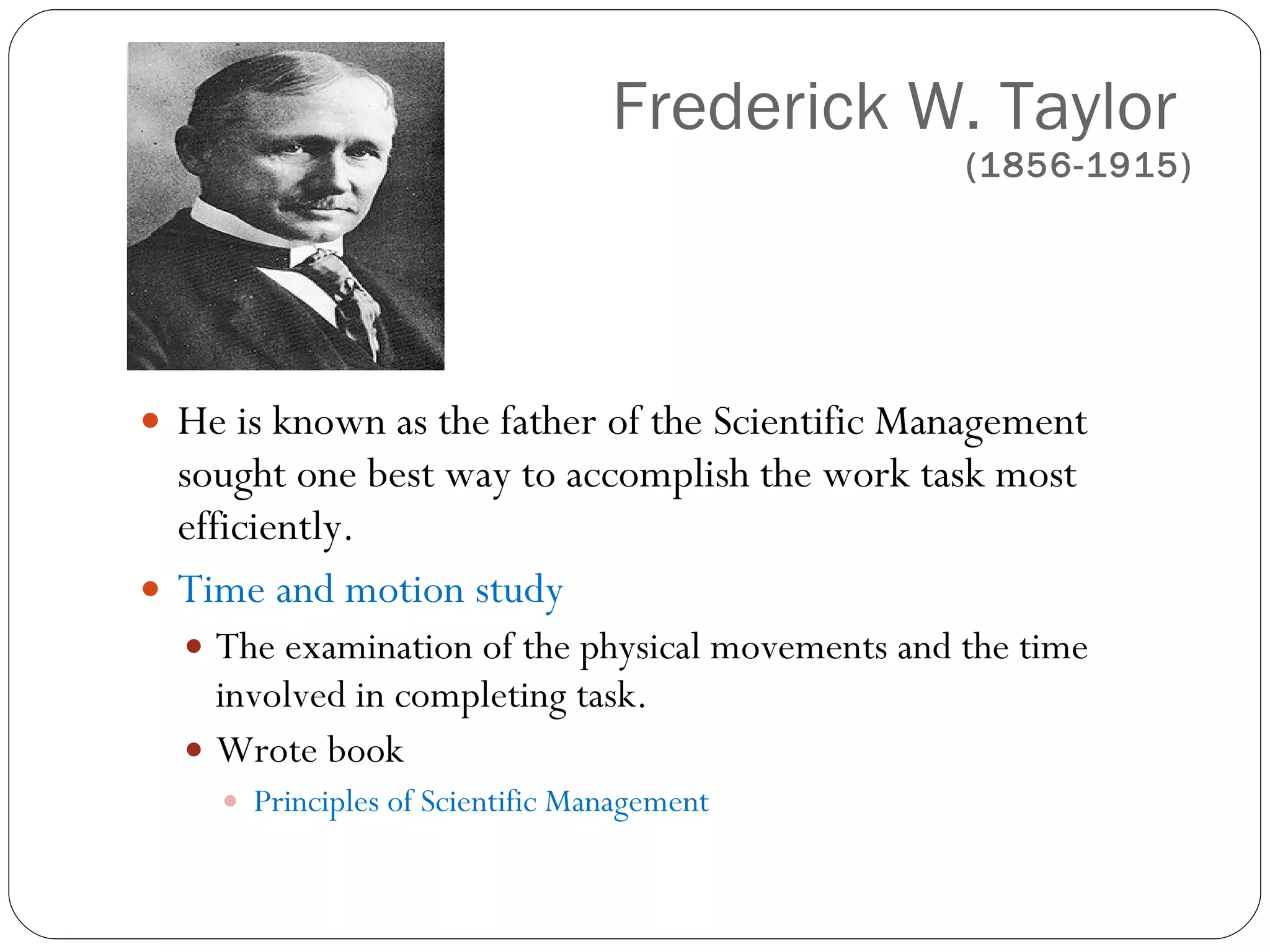 Frederick W. Taylor  (1856-1915) He is known as the father of the Scientific Management sought one best way to accomplish the work task most efficiently.  Time and motion study  The examination of the physical movements and the time involved in completing task. Wrote book Principles of Scientific Management 