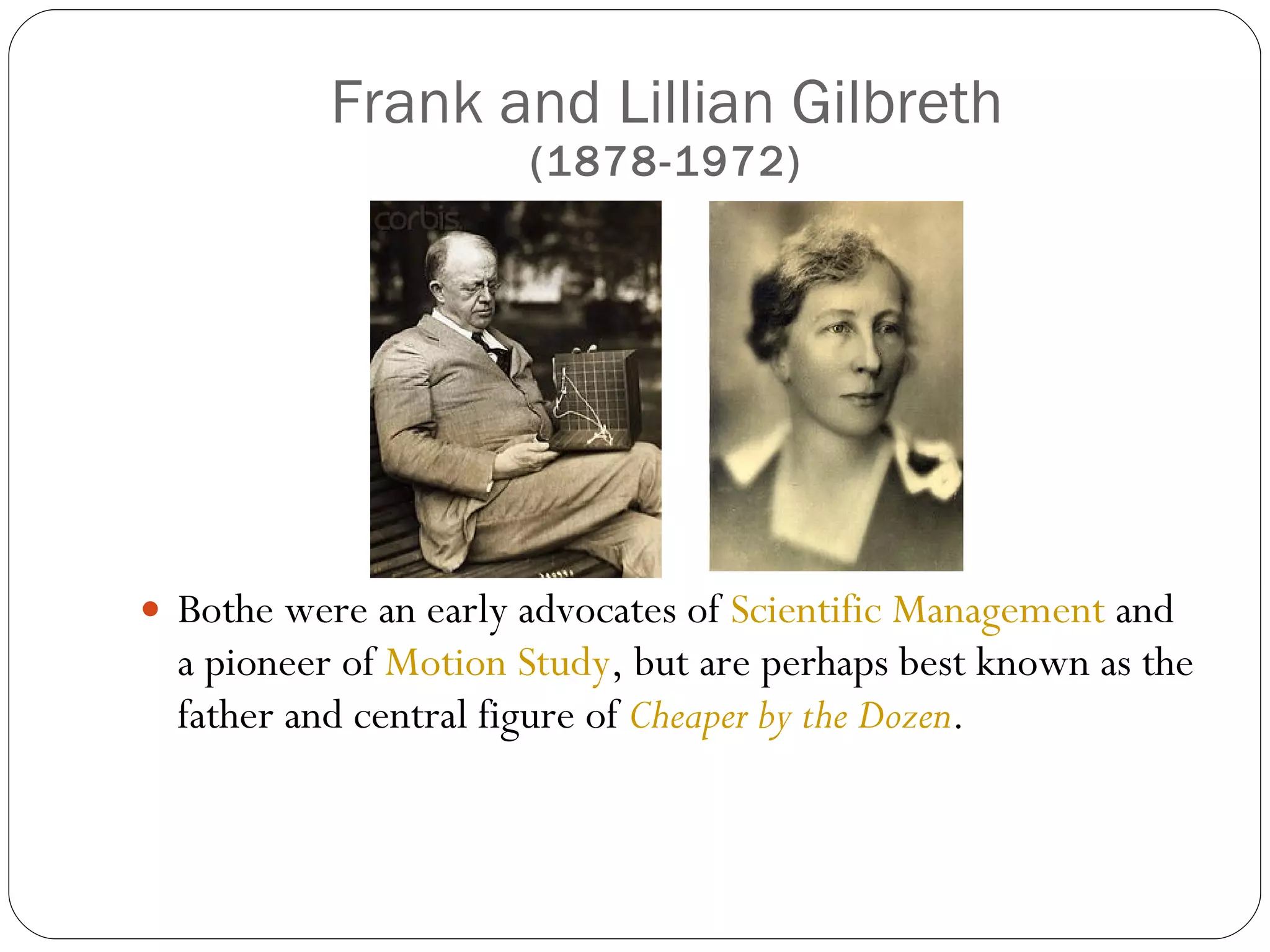 Frank and Lillian Gilbreth (1878-1972) Bothe were an early advocates of  Scientific Management  and a pioneer of  Motion Study , but are perhaps best known as the father and central figure of  Cheaper by the Dozen . 