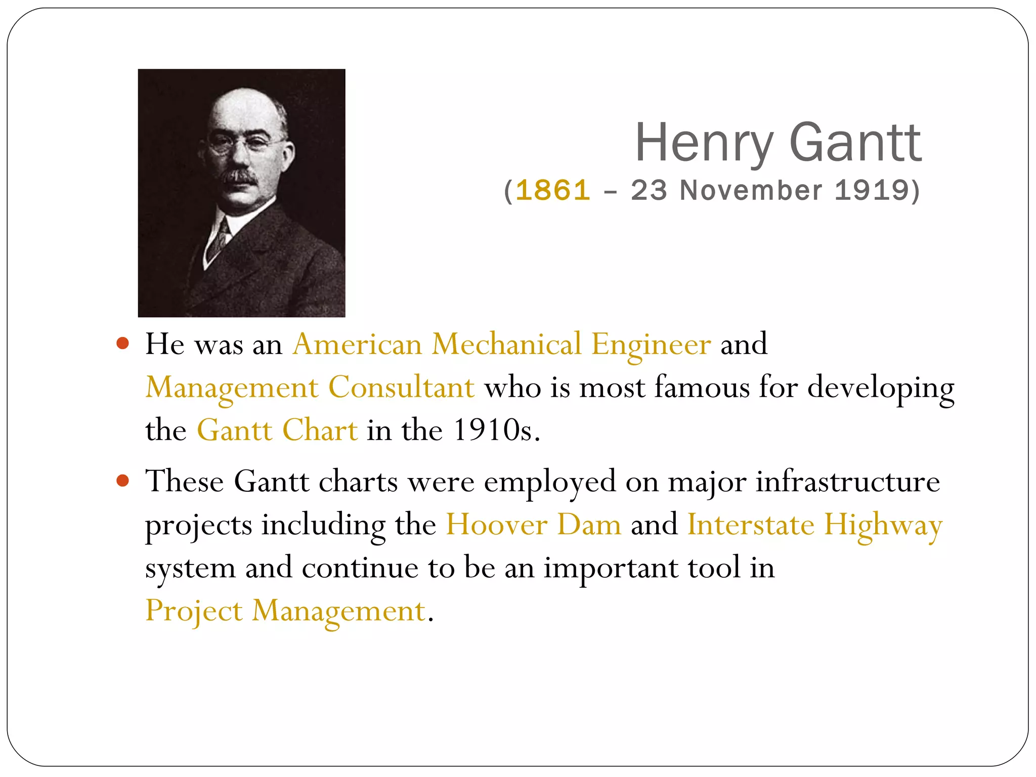 Henry Gantt ( 1861  – 23 November 1919) He was an  American   Mechanical Engineer  and  Management Consultant  who is most famous for developing the  Gantt Chart  in the 1910s. These Gantt charts were employed on major infrastructure projects including the  Hoover Dam  and  Interstate Highway  system and continue to be an important tool in  Project Management . 