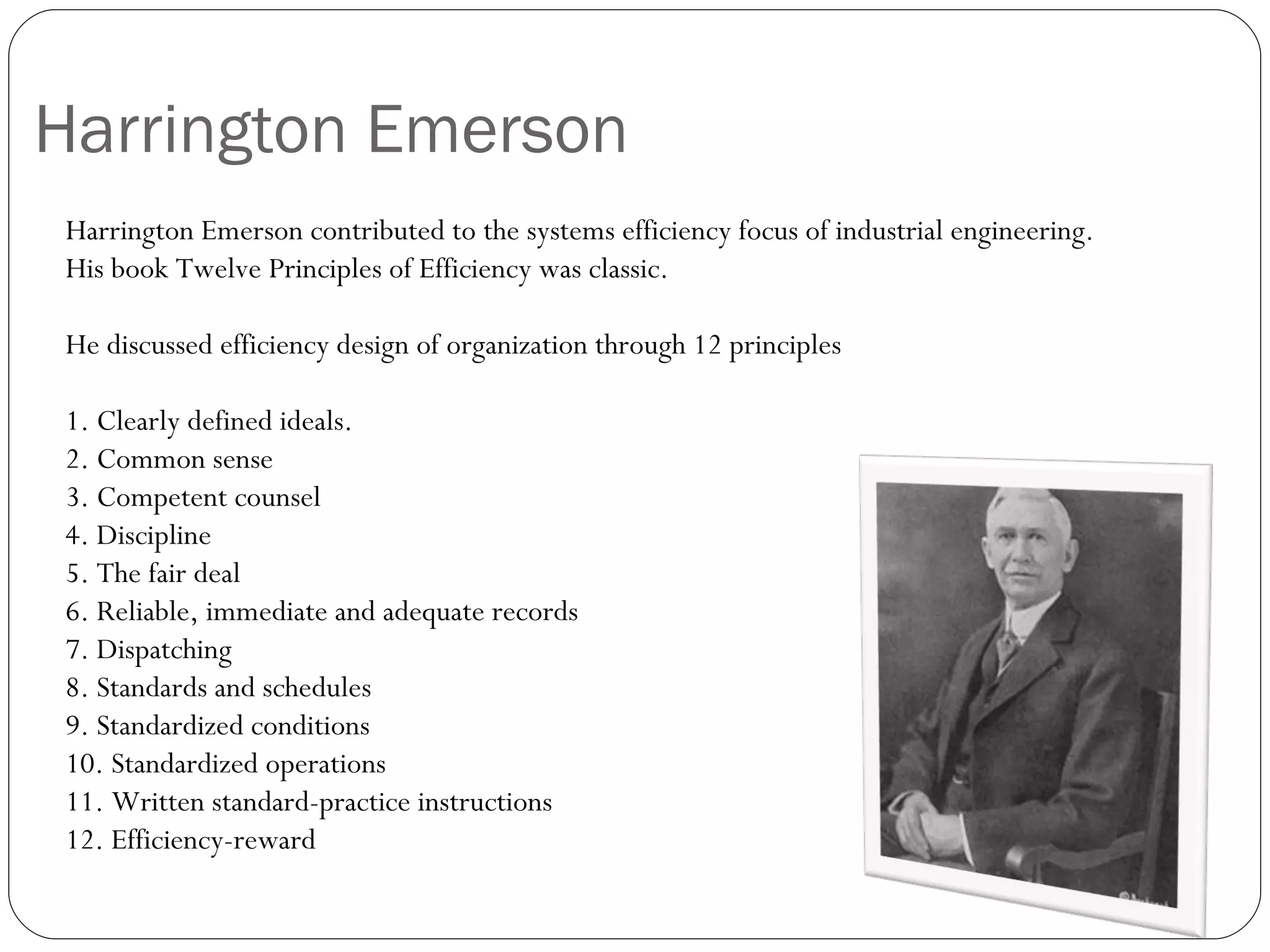 Harrington Emerson  Harrington Emerson contributed to the systems efficiency focus of industrial engineering.  His book Twelve Principles of Efficiency was classic.   He discussed efficiency design of organization through 12 principles   1. Clearly defined ideals. 2. Common sense 3. Competent counsel 4. Discipline 5. The fair deal 6. Reliable, immediate and adequate records 7. Dispatching 8. Standards and schedules 9. Standardized conditions 10. Standardized operations 11. Written standard-practice instructions 12. Efficiency-reward  