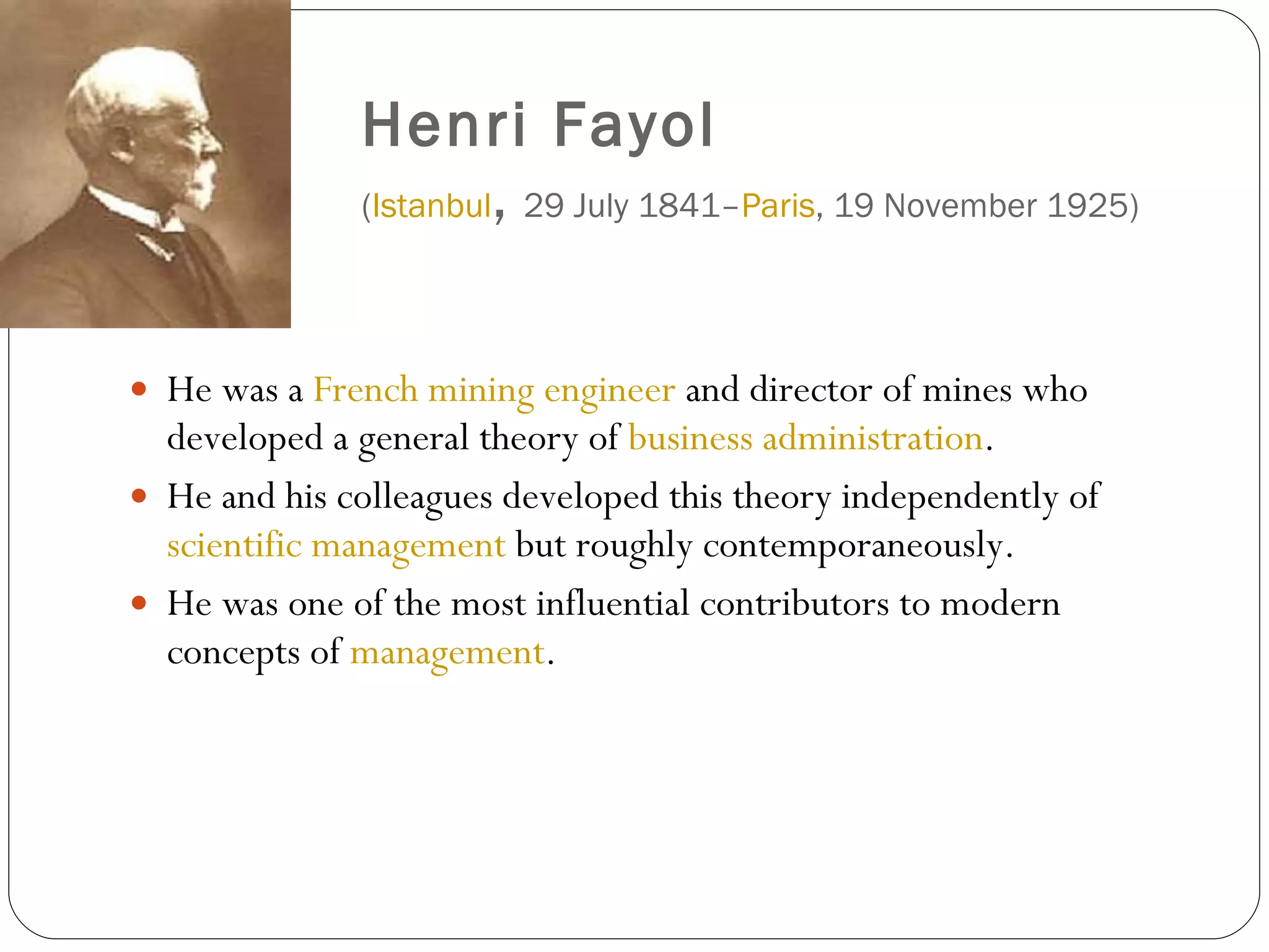 Henri Fayol   ( Istanbul ,  29 July 1841– Paris , 19 November 1925)  He was a  French   mining engineer  and director of mines who developed a general theory of  business administration .   He and his colleagues developed this theory independently of  scientific management  but roughly contemporaneously.  He was one of the most influential contributors to modern concepts of  management . 