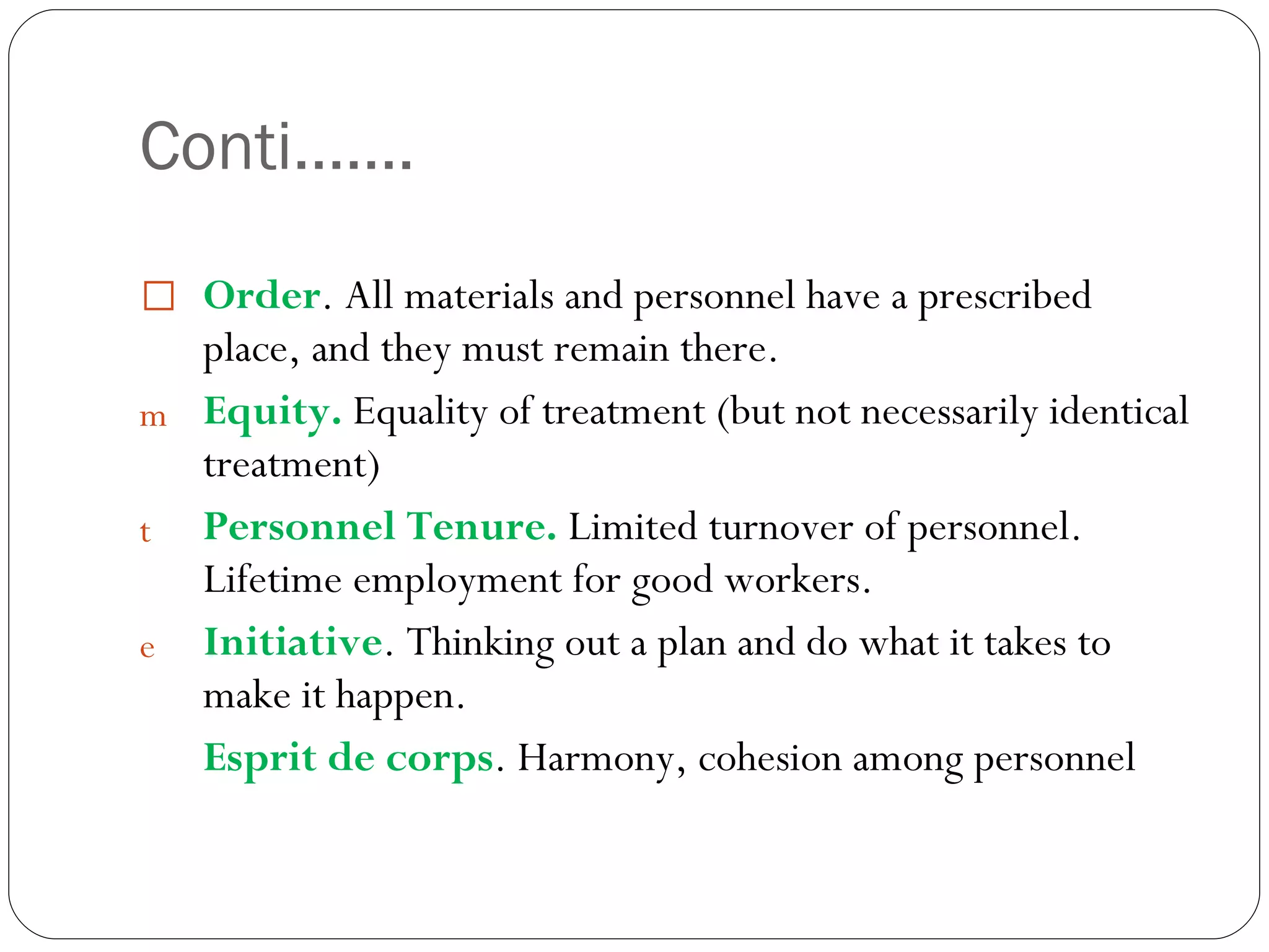 Conti……. Order . All materials and personnel have a prescribed place, and they must remain there. Equity.  Equality of treatment (but not necessarily identical treatment) Personnel Tenure.  Limited turnover of personnel. Lifetime employment for good workers. Initiative . Thinking out a plan and do what it takes to make it happen. Esprit de corps . Harmony, cohesion among personnel 