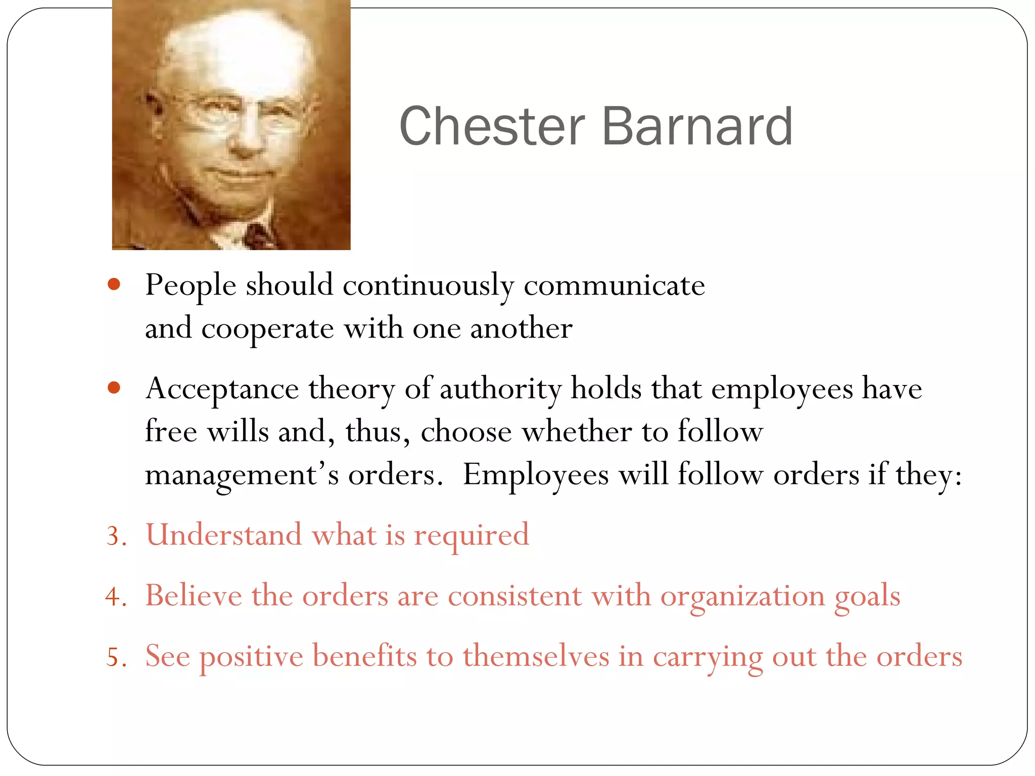 Chester Barnard People should continuously communicate and cooperate with one another Acceptance theory of authority holds that employees have free wills and, thus, choose whether to follow management’s orders.  Employees will follow orders if they: Understand what is required Believe the orders are consistent with organization goals See positive benefits to themselves in carrying out the orders 