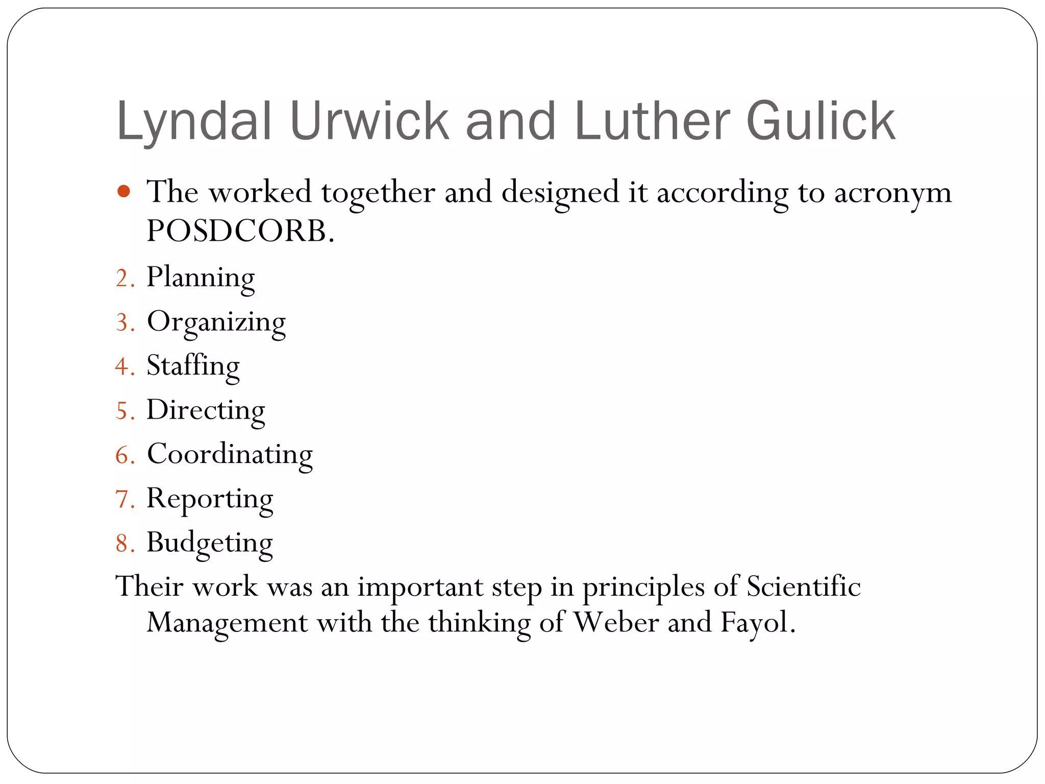 Lyndal Urwick and Luther Gulick The worked together and designed it according to acronym POSDCORB. Planning Organizing  Staffing  Directing Coordinating Reporting  Budgeting Their work was an important step in principles of Scientific Management with the thinking of Weber and Fayol. 