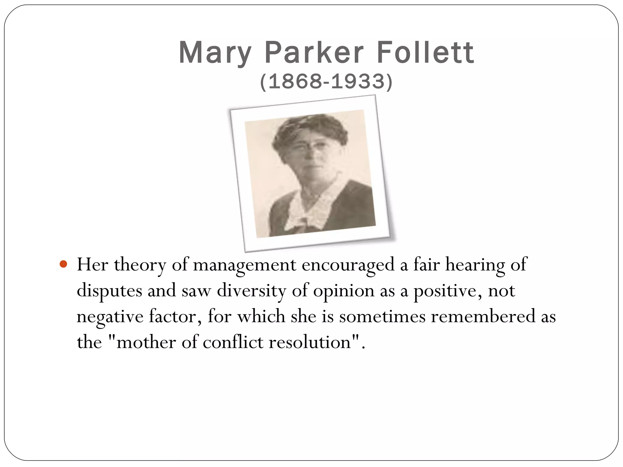 Mary Parker Follett (1868-1933) Her theory of management encouraged a fair hearing of disputes and saw diversity of opinion as a positive, not negative factor, for which she is sometimes remembered as the "mother of conflict resolution".  