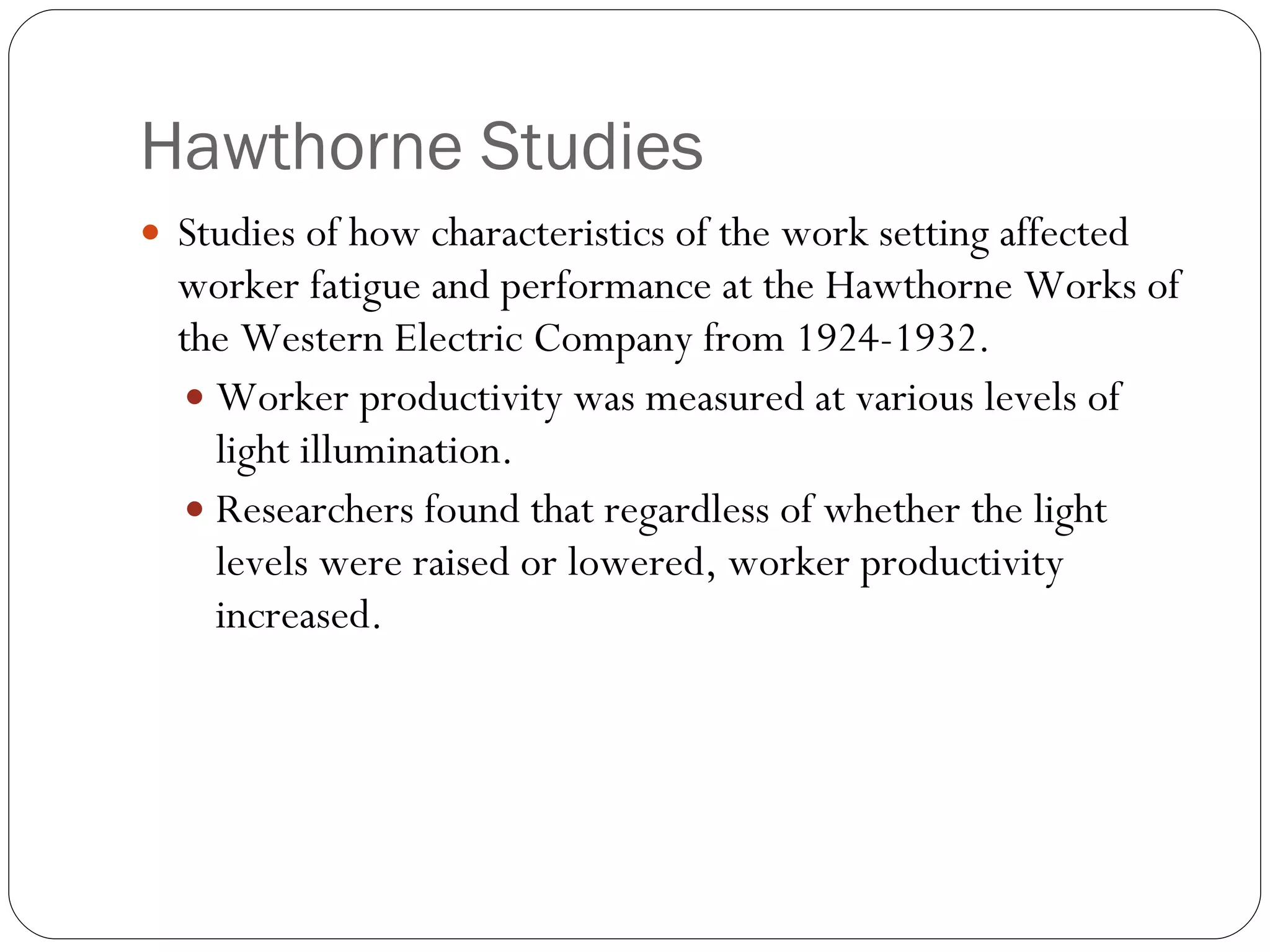 Hawthorne Studies Studies of how characteristics of the work setting affected worker fatigue and performance at the Hawthorne Works of the Western Electric Company from 1924-1932. Worker productivity was measured at various levels of light illumination. Researchers found that regardless of whether the light levels were raised or lowered, worker productivity increased. 