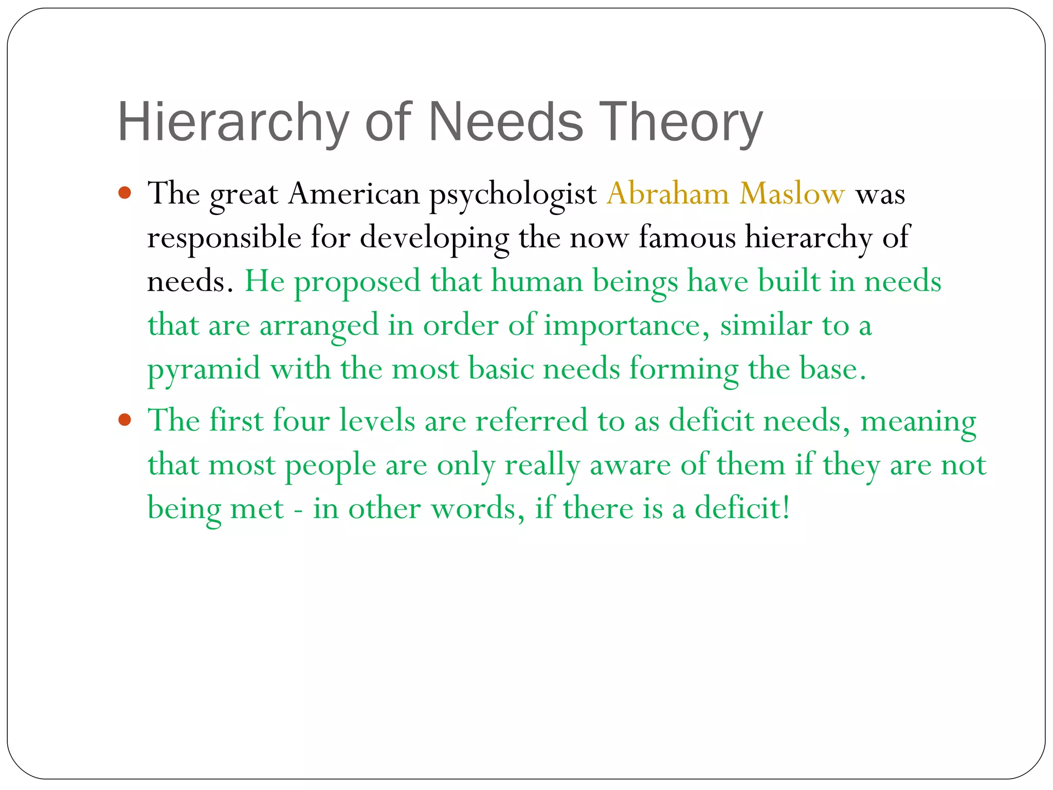 Hierarchy of Needs Theory The great American psychologist  Abraham Maslow  was responsible for developing the now famous hierarchy of needs.  He proposed that human beings have built in needs that are arranged in order of importance, similar to a pyramid with the most basic needs forming the base.  The first four levels are referred to as deficit needs, meaning that most people are only really aware of them if they are not being met - in other words, if there is a deficit! 