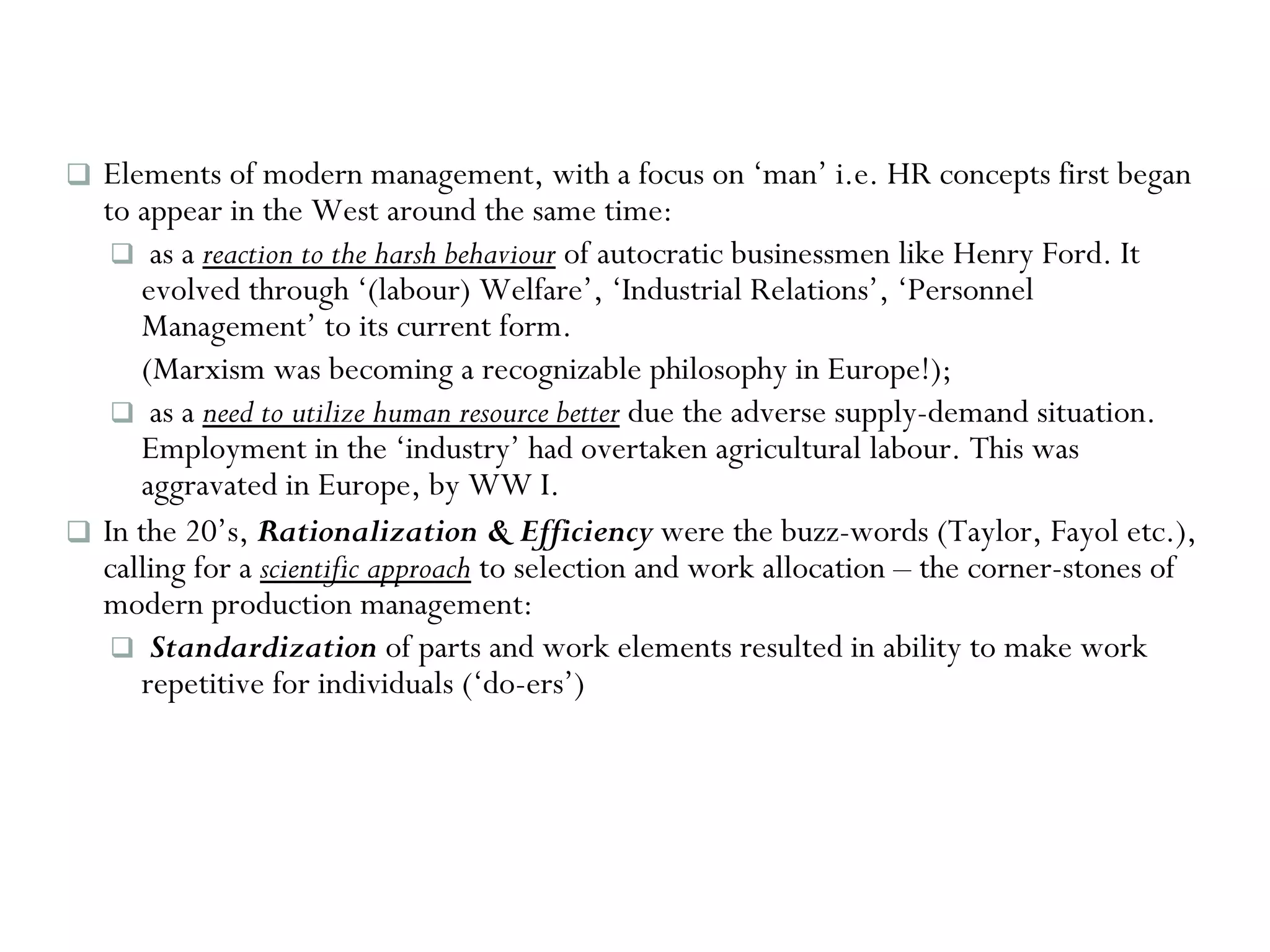 Elements of modern management, with a focus on ‘man’ i.e. HR concepts first began to appear in the West around the same time: as a  reaction to the harsh behaviour  of autocratic businessmen like Henry Ford. It evolved through ‘(labour) Welfare’, ‘Industrial Relations’, ‘Personnel Management’ to its current form.  (Marxism was becoming a recognizable philosophy in Europe!); as a  need to utilize human resource better  due the adverse supply-demand situation. Employment in the ‘industry’ had overtaken agricultural labour. This was aggravated in Europe, by WW I. In the 20’s,  Rationalization & Efficiency  were the buzz-words (Taylor, Fayol etc.), calling for a  scientific approach  to selection and work allocation – the corner-stones of modern production management: Standardization  of parts and work elements resulted in ability to make work repetitive for individuals (‘do-ers’)  