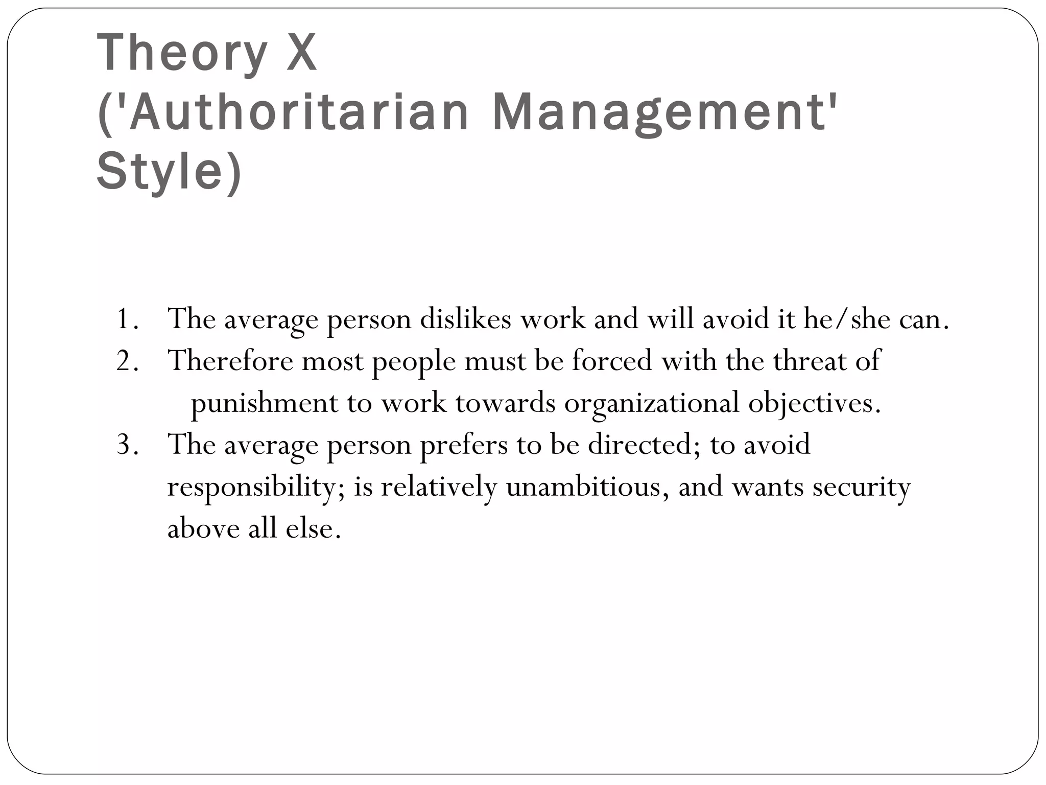 Theory X  ('Authoritarian Management' Style) The average person dislikes work and will avoid it he/she can. Therefore most people must be forced with the threat of  punishment to work towards organizational objectives. The average person prefers to be directed; to avoid responsibility; is relatively unambitious, and wants security above all else. 