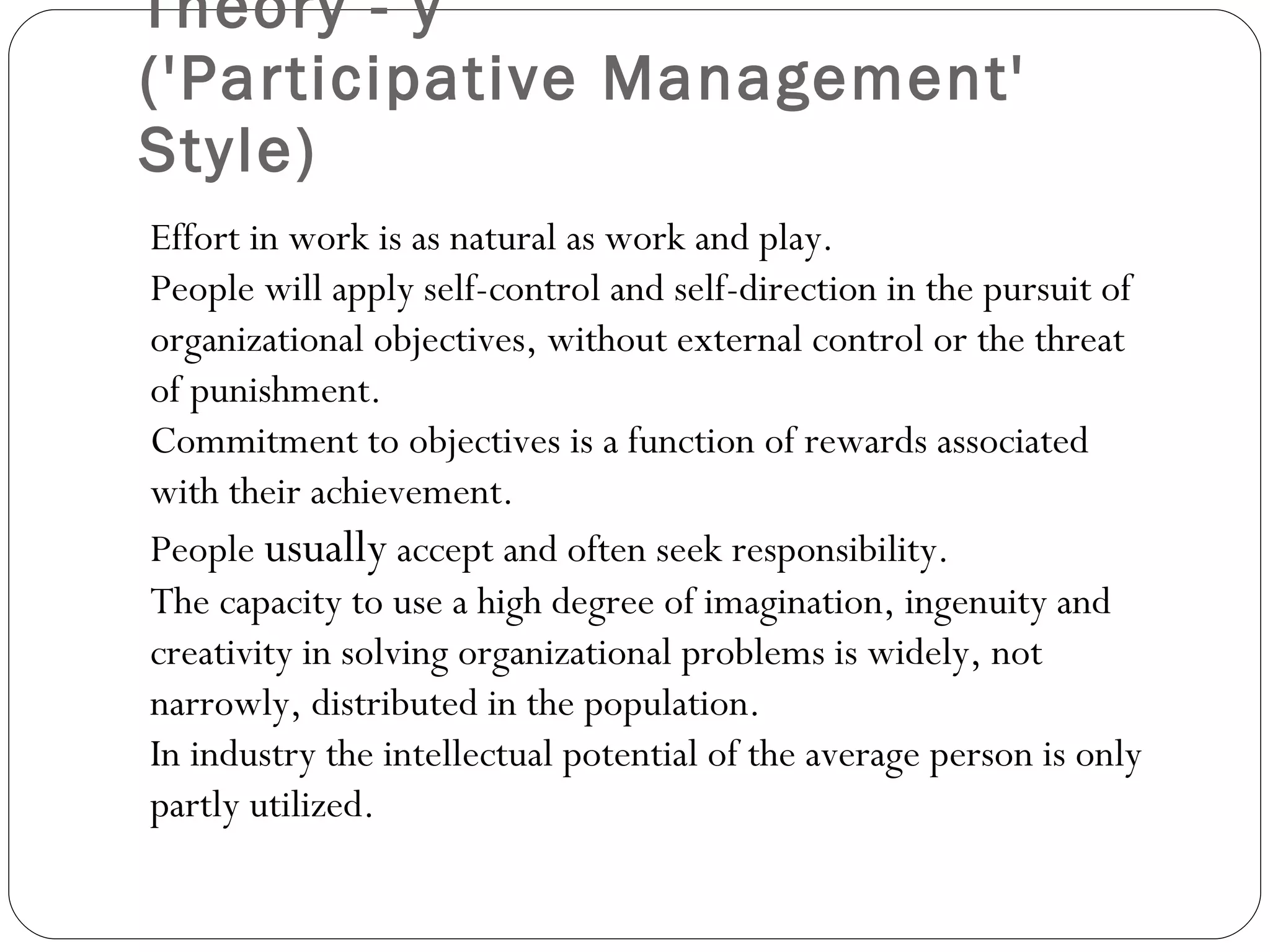 Theory - y  ('Participative Management' Style) Effort in work is as natural as work and play. People will apply self-control and self-direction in the pursuit of organizational objectives, without external control or the threat of punishment. Commitment to objectives is a function of rewards associated with their achievement. People  usually  accept and often seek responsibility. The capacity to use a high degree of imagination, ingenuity and creativity in solving organizational problems is widely, not narrowly, distributed in the population. In industry the intellectual potential of the average person is only partly utilized. 