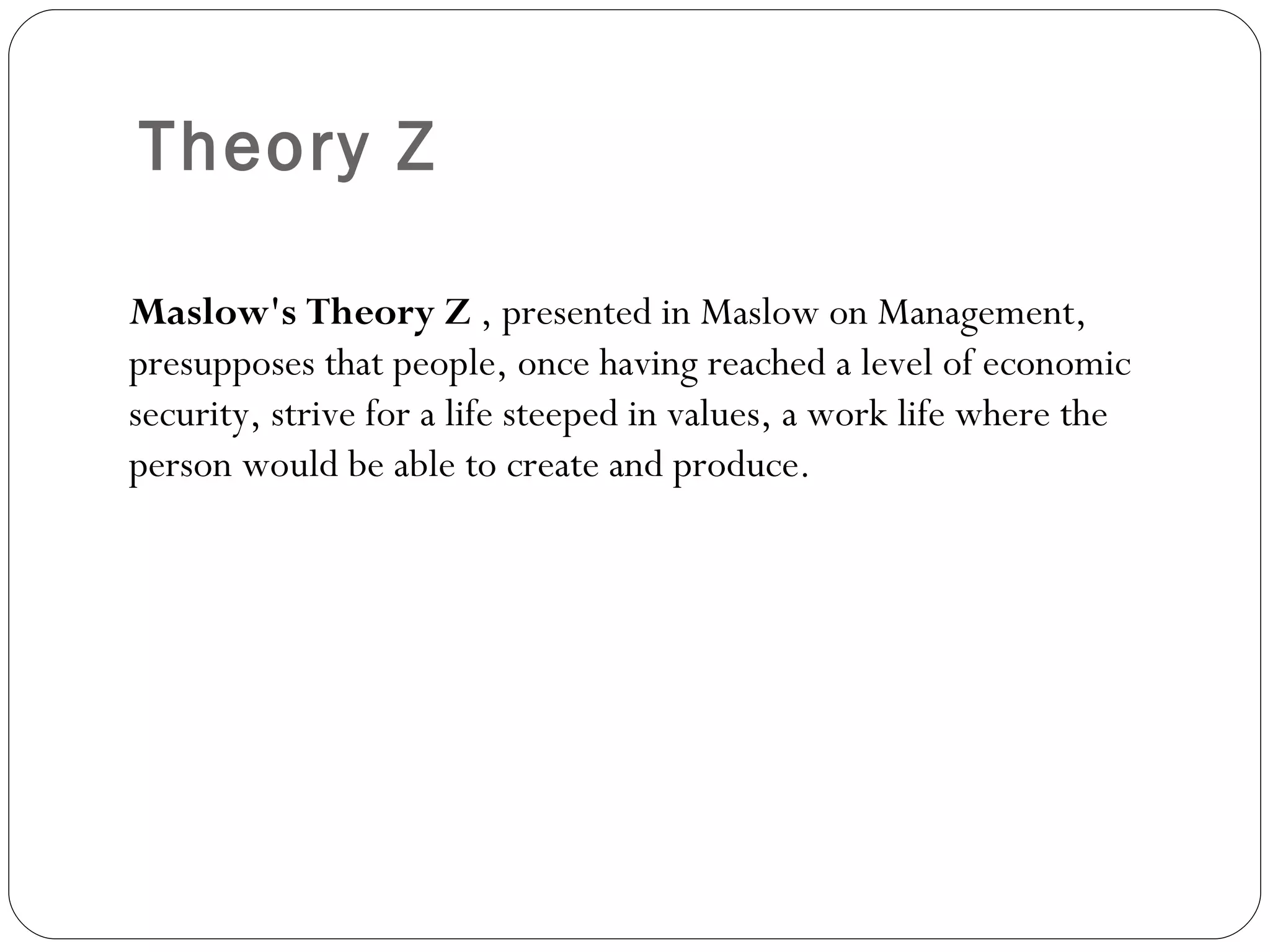Theory Z Maslow's Theory Z  , presented in Maslow on Management, presupposes that people, once having reached a level of economic security, strive for a life steeped in values, a work life where the person would be able to create and produce. 