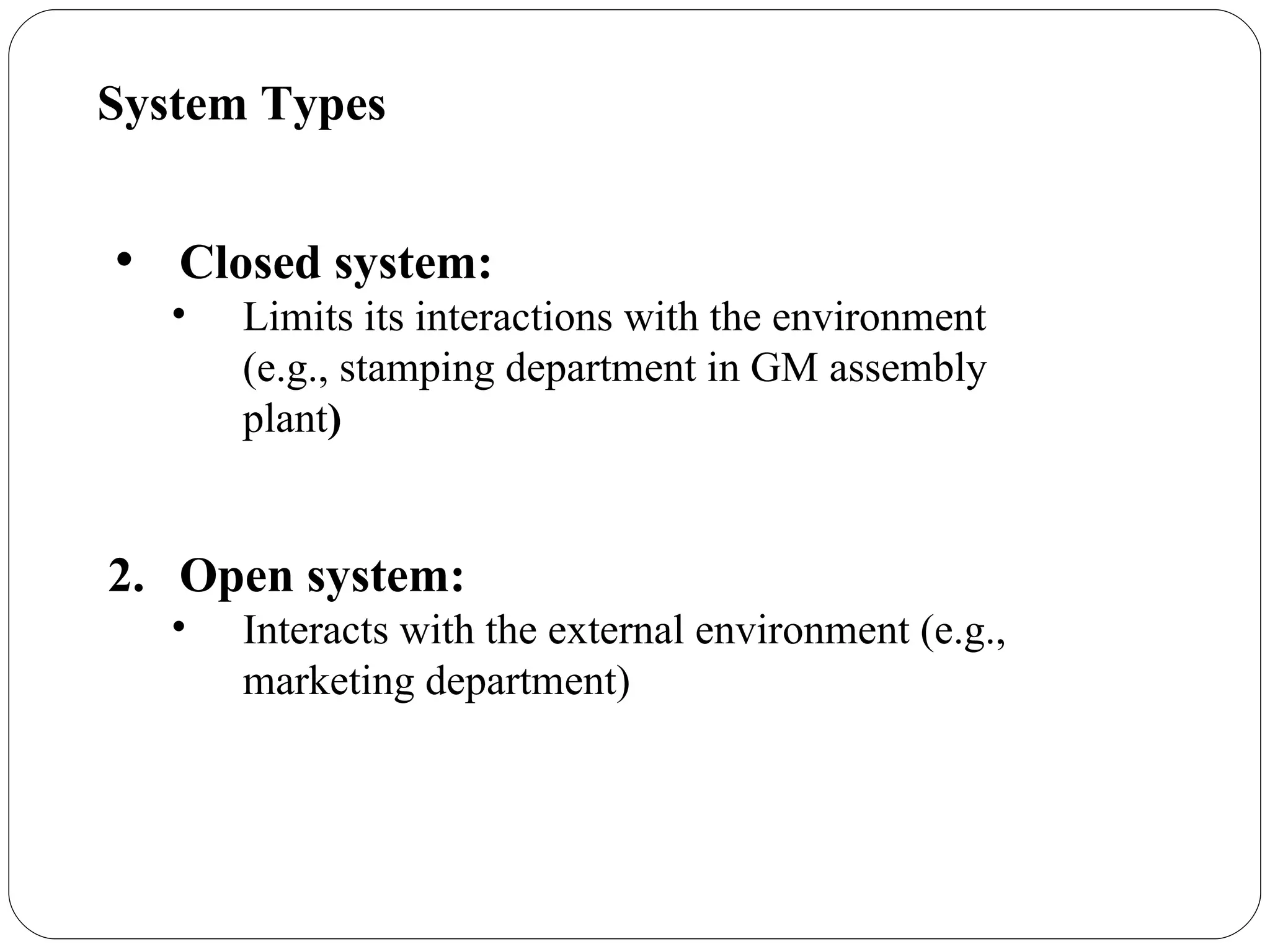 System Types Closed system:   Limits its interactions with the environment (e.g., stamping department in GM assembly plant ) Open system:  Interacts with the external environment (e.g., marketing department) 