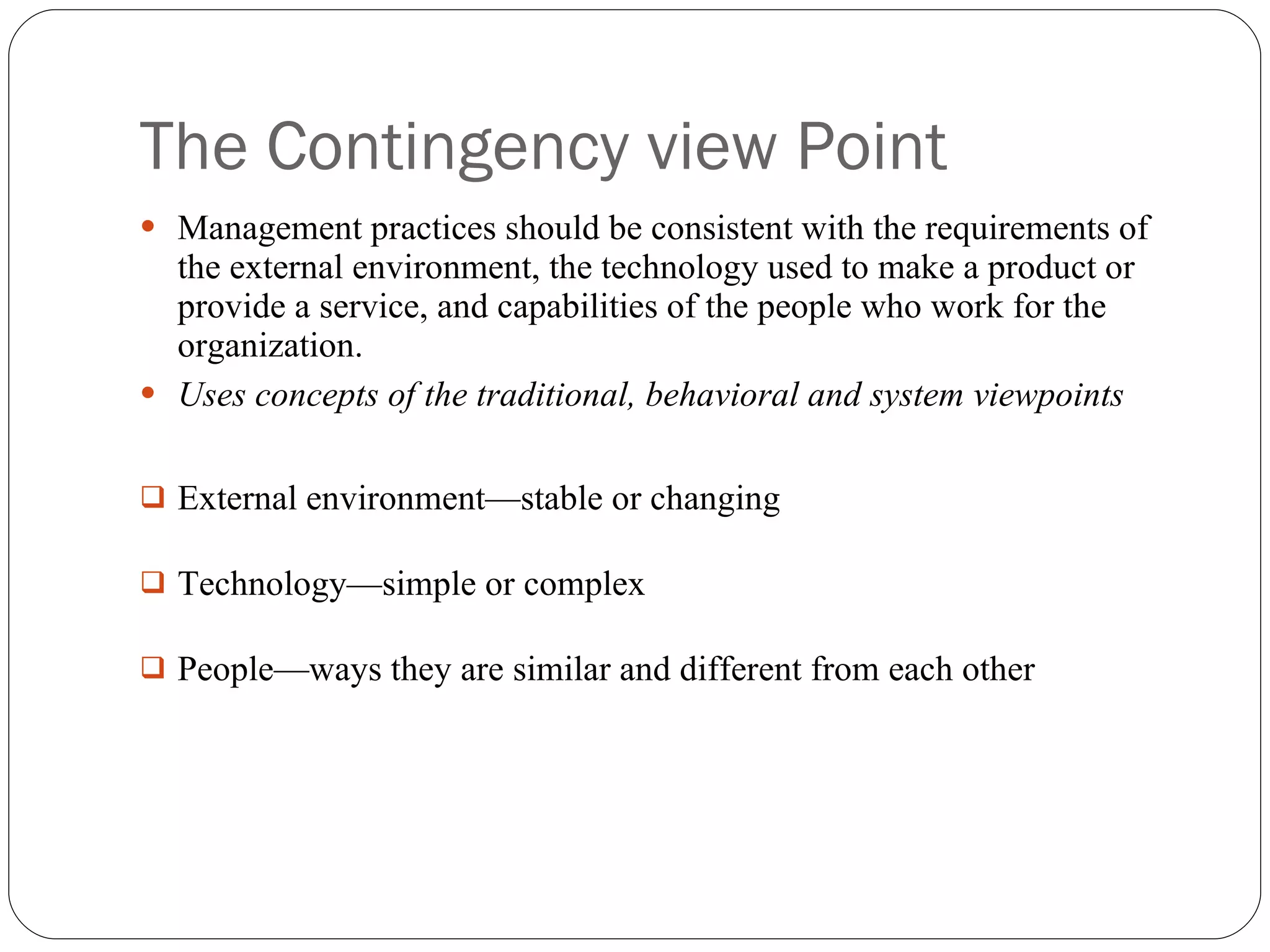 The Contingency view Point Management practices should be consistent with the requirements of the external environment, the technology used to make a product or provide a service, and capabilities of the people who work for the organization. Uses concepts of the traditional, behavioral and system viewpoints External environment—stable or changing Technology—simple or complex People—ways they are similar and different from each other 