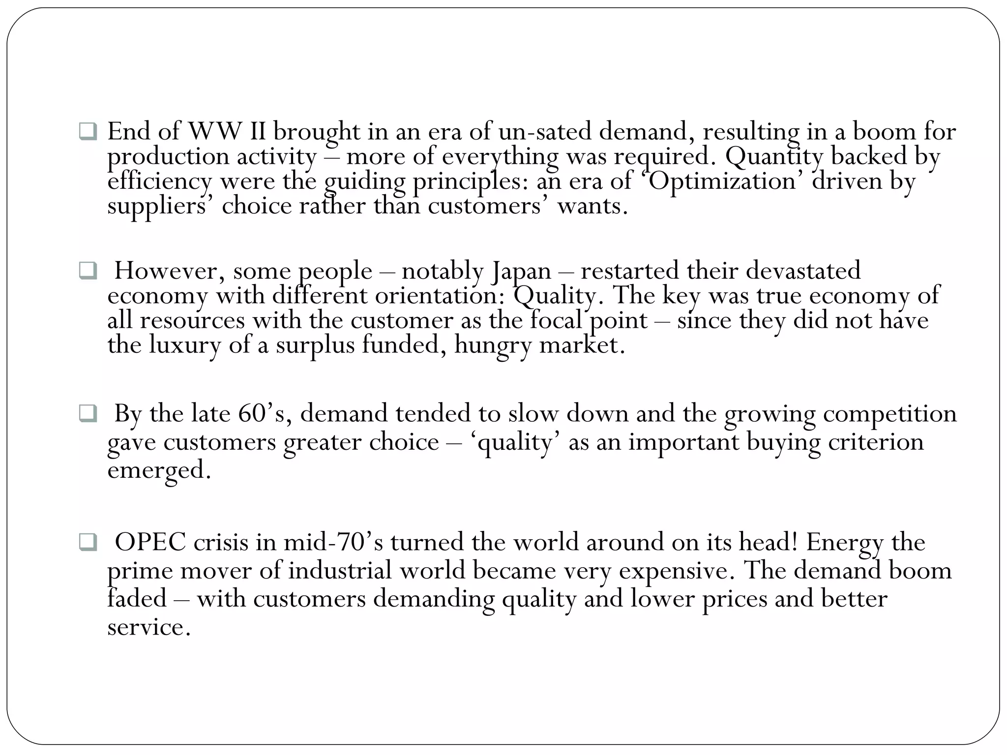End of WW II brought in an era of un-sated demand, resulting in a boom for production activity – more of everything was required. Quantity backed by efficiency were the guiding principles: an era of ‘Optimization’ driven by suppliers’ choice rather than customers’ wants.  However, some people – notably Japan – restarted their devastated economy with different orientation: Quality. The key was true economy of all resources with the customer as the focal point – since they did not have the luxury of a surplus funded, hungry market. By the late 60’s, demand tended to slow down and the growing competition gave customers greater choice – ‘quality’ as an important buying criterion emerged. OPEC crisis in mid-70’s turned the world around on its head! Energy the prime mover of industrial world became very expensive. The demand boom faded – with customers demanding quality and lower prices and better service. 