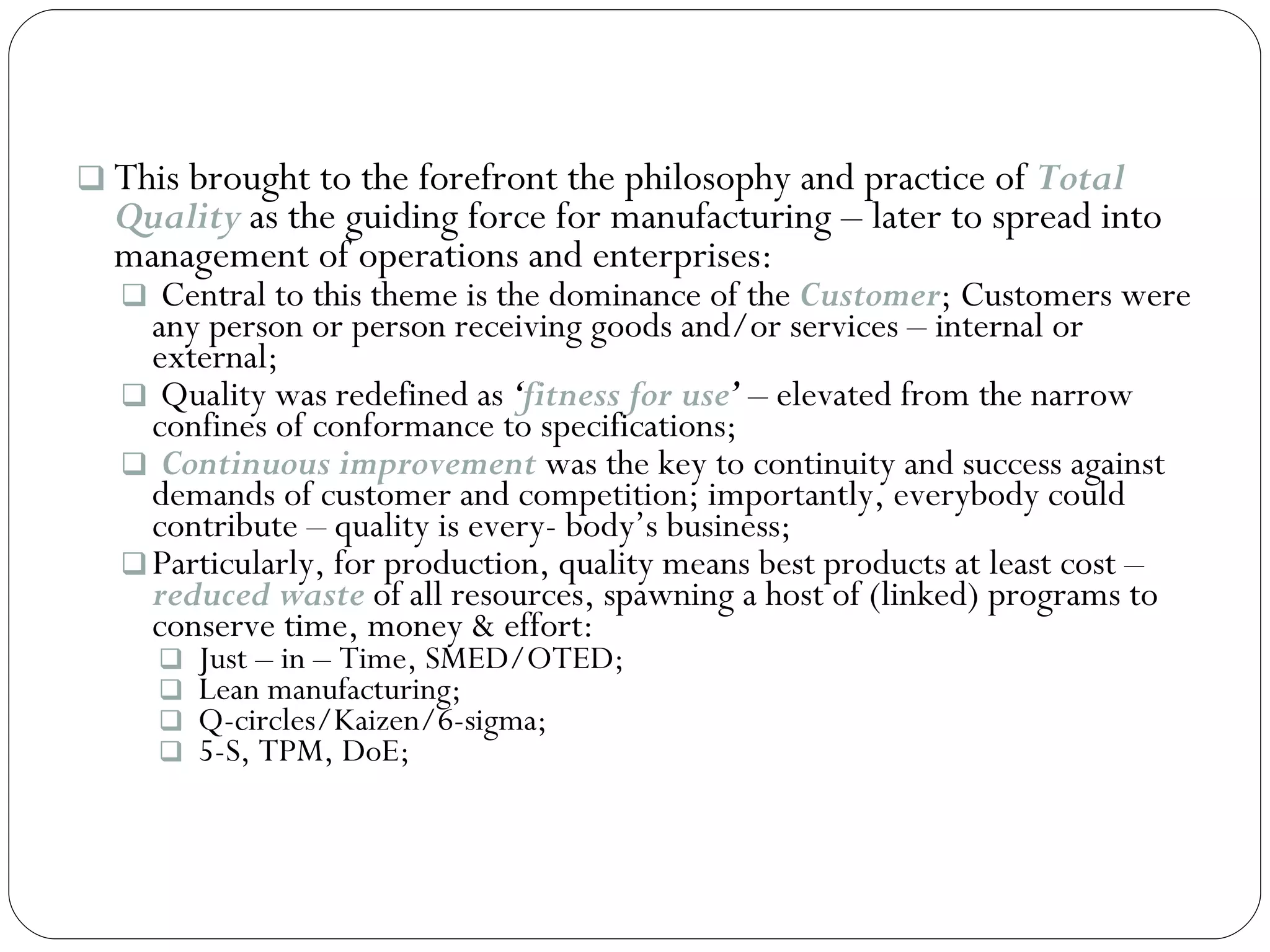 This brought to the forefront the philosophy and practice of  Total Quality  as the guiding force for manufacturing – later to spread into management of operations and enterprises: Central to this theme is the dominance of the  Customer ; Customers were any person or person receiving goods and/or services – internal or external; Quality was redefined as  ‘ fitness for use ’  – elevated from the narrow confines of conformance to specifications; Continuous improvement  was the key to continuity and success against demands of customer and competition; importantly, everybody could contribute – quality is every- body’s business; Particularly, for production, quality means best products at least cost –  reduced waste  of all resources, spawning a host of (linked) programs to conserve time, money & effort: Just – in – Time, SMED/OTED; Lean manufacturing; Q-circles/Kaizen/6-sigma; 5-S, TPM, DoE; 