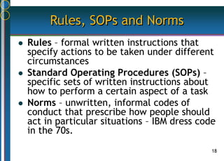 18
Rules, SOPs and Norms
 Rules – formal written instructions that
specify actions to be taken under different
circumstances
 Standard Operating Procedures (SOPs) –
specific sets of written instructions about
how to perform a certain aspect of a task
 Norms – unwritten, informal codes of
conduct that prescribe how people should
act in particular situations – IBM dress code
in the 70s.
 