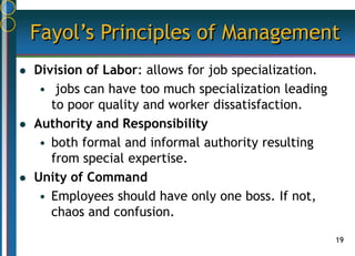 19
Fayol’s Principles of Management
 Division of Labor: allows for job specialization.
• jobs can have too much specialization leading
to poor quality and worker dissatisfaction.
 Authority and Responsibility
• both formal and informal authority resulting
from special expertise.
 Unity of Command
• Employees should have only one boss. If not,
chaos and confusion.
 
