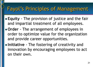 21
Fayol’s Principles of Management
 Equity - The provision of justice and the fair
and impartial treatment of all employees.
 Order - The arrangement of employees in
order to optimize value for the organization
and provide career opportunities.
 Initiative - The fostering of creativity and
innovation by encouraging employees to act
on their own.
 
