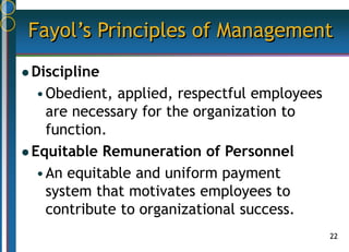 22
Fayol’s Principles of Management
 Discipline
•Obedient, applied, respectful employees
are necessary for the organization to
function.
 Equitable Remuneration of Personnel
•An equitable and uniform payment
system that motivates employees to
contribute to organizational success.
 