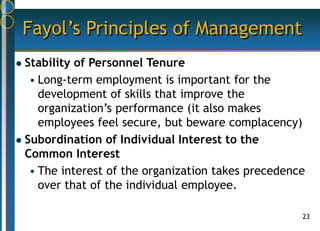 23
Fayol’s Principles of Management
 Stability of Personnel Tenure
• Long-term employment is important for the
development of skills that improve the
organization’s performance (it also makes
employees feel secure, but beware complacency)
 Subordination of Individual Interest to the
Common Interest
• The interest of the organization takes precedence
over that of the individual employee.
 