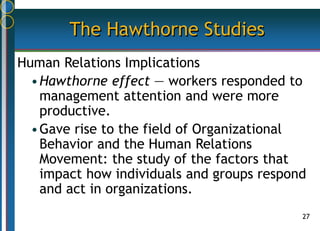 27
The Hawthorne Studies
Human Relations Implications
•Hawthorne effect — workers responded to
management attention and were more
productive.
•Gave rise to the field of Organizational
Behavior and the Human Relations
Movement: the study of the factors that
impact how individuals and groups respond
and act in organizations.
 