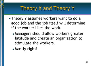 29
Theory X and Theory Y
•Theory Y assumes workers want to do a
good job and the job itself will determine
if the worker likes the work.
 Managers should allow workers greater
latitude and create an organization to
stimulate the workers.
 Mostly right!
 