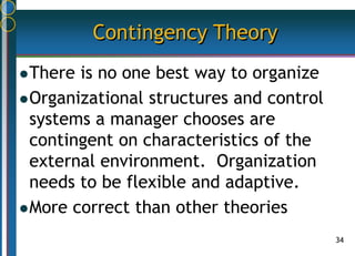 34
Contingency Theory
There is no one best way to organize
Organizational structures and control
systems a manager chooses are
contingent on characteristics of the
external environment. Organization
needs to be flexible and adaptive.
More correct than other theories
 