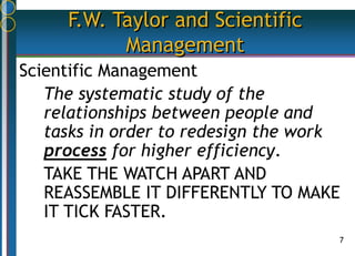 7
F.W. Taylor and Scientific
Management
Scientific Management
The systematic study of the
relationships between people and
tasks in order to redesign the work
process for higher efficiency.
TAKE THE WATCH APART AND
REASSEMBLE IT DIFFERENTLY TO MAKE
IT TICK FASTER.
 