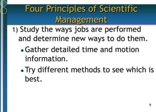 9
Four Principles of Scientific
Management
1) Study the ways jobs are performed
and determine new ways to do them.
 Gather detailed time and motion
information.
 Try different methods to see which is
best.
 