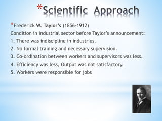 *
*Frederick W. Taylor’s (1856-1912)
Condition in industrial sector before Taylor’s announcement:
1. There was indiscipline in industries.
2. No formal training and necessary supervision.
3. Co-ordination between workers and supervisors was less.
4. Efficiency was less, Output was not satisfactory.
5. Workers were responsible for jobs
 