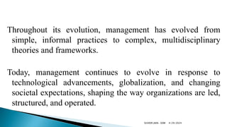 Throughout its evolution, management has evolved from
simple, informal practices to complex, multidisciplinary
theories and frameworks.
Today, management continues to evolve in response to
technological advancements, globalization, and changing
societal expectations, shaping the way organizations are led,
structured, and operated.
4/29/2024
SUVEER JAIN- SDM
 