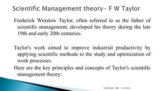 Frederick Winslow Taylor, often referred to as the father of
scientific management, developed his theory during the late
19th and early 20th centuries.
Taylor's work aimed to improve industrial productivity by
applying scientific methods to the study and optimization of
work processes.
Here are the key principles and concepts of Taylor's scientific
management theory:
4/29/2024
SUVEER JAIN- SDM
 