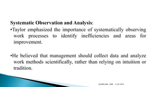 Systematic Observation and Analysis:
•Taylor emphasized the importance of systematically observing
work processes to identify inefficiencies and areas for
improvement.
•He believed that management should collect data and analyze
work methods scientifically, rather than relying on intuition or
tradition.
4/29/2024
SUVEER JAIN- SDM
 