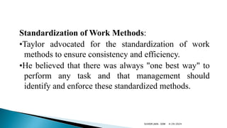 Standardization of Work Methods:
•Taylor advocated for the standardization of work
methods to ensure consistency and efficiency.
•He believed that there was always "one best way" to
perform any task and that management should
identify and enforce these standardized methods.
4/29/2024
SUVEER JAIN- SDM
 