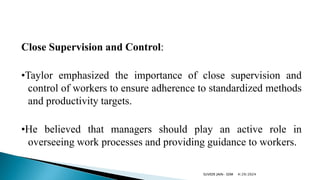 Close Supervision and Control:
•Taylor emphasized the importance of close supervision and
control of workers to ensure adherence to standardized methods
and productivity targets.
•He believed that managers should play an active role in
overseeing work processes and providing guidance to workers.
4/29/2024
SUVEER JAIN- SDM
 